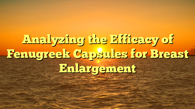 Analyzing the Efficacy of Fenugreek Capsules for Breast Enlargement