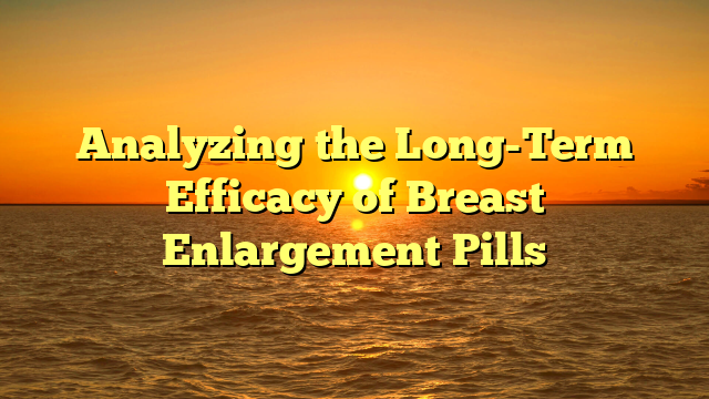 Analyzing the Long-Term Efficacy of Breast Enlargement Pills