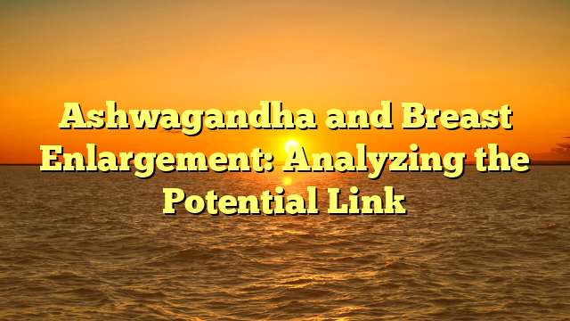 Ashwagandha and Breast Enlargement: Analyzing the Potential Link