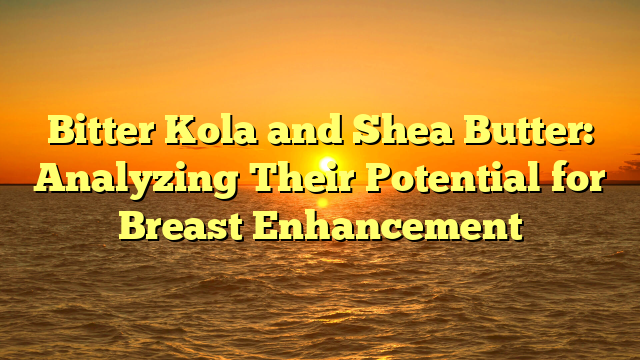 Bitter Kola and Shea Butter: Analyzing Their Potential for Breast Enhancement