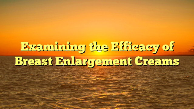 Examining the Efficacy of Breast Enlargement Creams