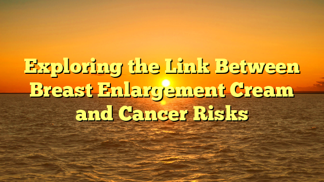 Exploring the Link Between Breast Enlargement Cream and Cancer Risks
