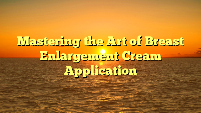 Mastering the Art of Breast Enlargement Cream Application